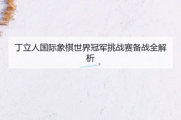丁立人国际象棋世界冠军挑战赛备战全解析